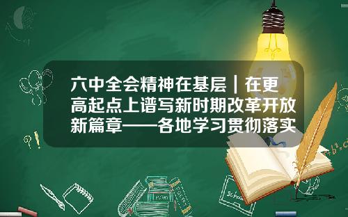 六中全会精神在基层｜在更高起点上谱写新时期改革开放新篇章——各地学习贯彻落实六中全会精神推进全面深化改革开放观察