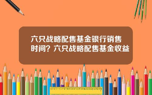 六只战略配售基金银行销售时间？六只战略配售基金收益