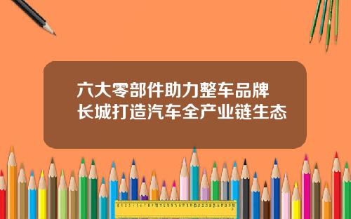 六大零部件助力整车品牌 长城打造汽车全产业链生态