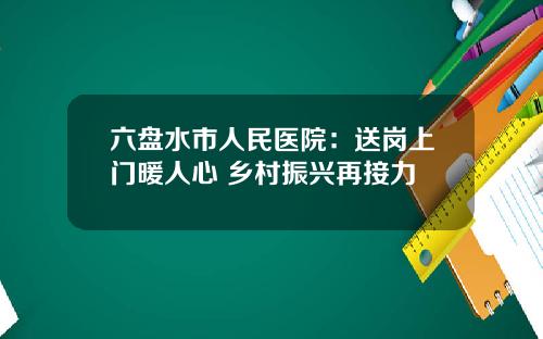 六盘水市人民医院：送岗上门暖人心 乡村振兴再接力