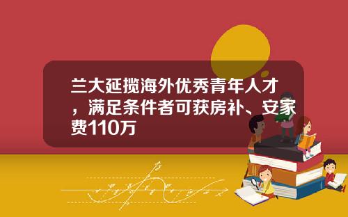 兰大延揽海外优秀青年人才，满足条件者可获房补、安家费110万