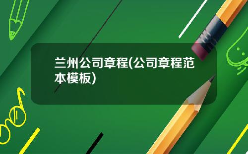 兰州公司章程(公司章程范本模板)