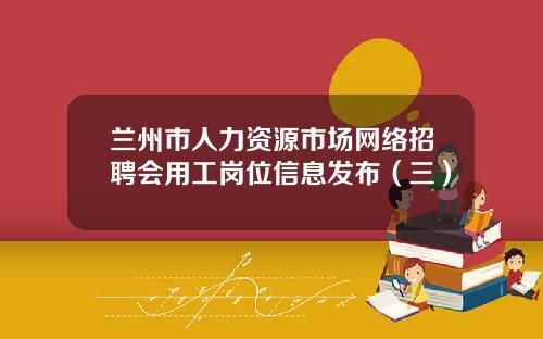 兰州市人力资源市场网络招聘会用工岗位信息发布（三）