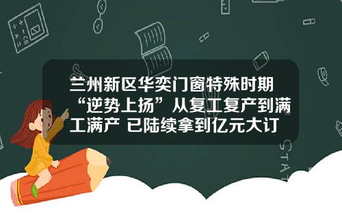 兰州新区华奕门窗特殊时期“逆势上扬”从复工复产到满工满产 已陆续拿到亿元大订单