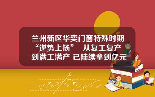 兰州新区华奕门窗特殊时期“逆势上扬”  从复工复产到满工满产 已陆续拿到亿元大订单