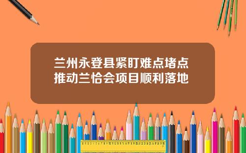兰州永登县紧盯难点堵点 推动兰恰会项目顺利落地