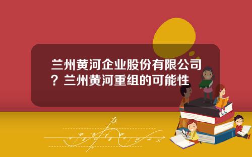 兰州黄河企业股份有限公司？兰州黄河重组的可能性