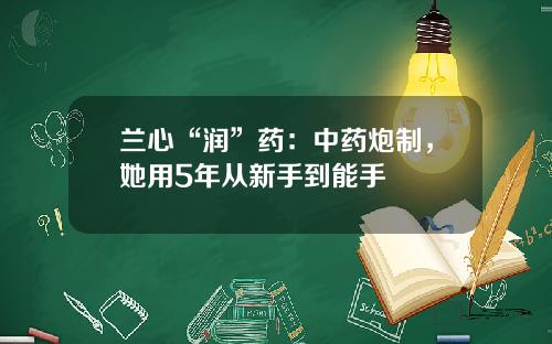 兰心“润”药：中药炮制，她用5年从新手到能手