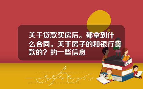 关于贷款买房后。都拿到什么合同。关于房子的和银行贷款的？的一些信息