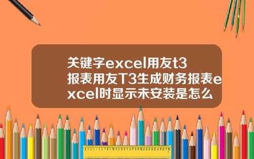 关键字excel用友t3报表用友T3生成财务报表excel时显示未安装是怎么回事【前列康】