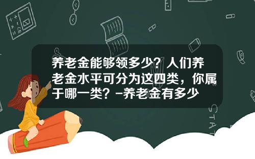 养老金能够领多少?人们养老金水平可分为这四类,你属于哪一类?-养老金有多少 养老金能够领多少?人们养老金水平可分为这四类,你属于哪一类?-养老金有多少