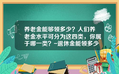 养老金能够领多少？人们养老金水平可分为这四类，你属于哪一类？-退休金能领多少