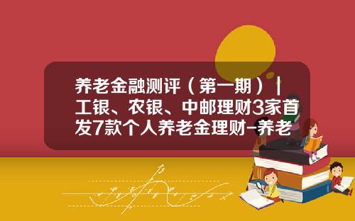 养老金融测评（第一期）｜工银、农银、中邮理财3家首发7款个人养老金理财-养老理财基金
