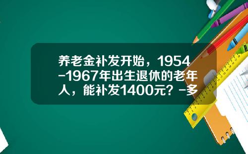 养老金补发开始,1954-1967年出生退休的老年人,能补发1400元?-多少钱可提取退休 养老金补发开始,1954-1967年出生退休的老年人,能补发1400元?-多少钱可提取退休