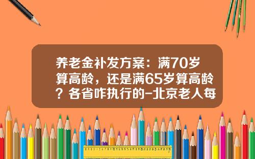 养老金补发方案：满70岁算高龄，还是满65岁算高龄？各省咋执行的-北京老人每月多少补贴