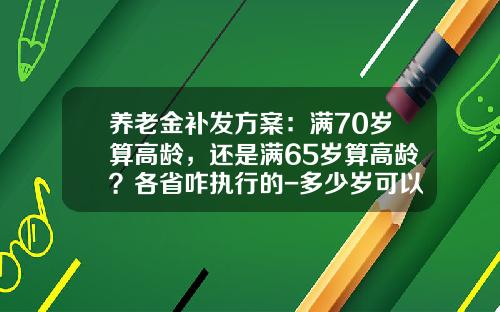 养老金补发方案：满70岁算高龄，还是满65岁算高龄？各省咋执行的-多少岁可以拿养老金