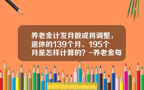 养老金计发月数或将调整，退休的139个月、195个月是怎样计算的？-养老金每个月多少钱