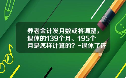 养老金计发月数或将调整,退休的139个月、195个月是怎样计算的?-退休了还有多少工资 养老金计发月数或将调整,退休的139个月、195个月是怎样计算的?-退休了还有多少工资