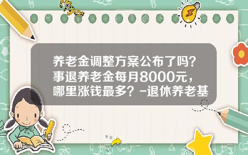 养老金调整方案公布了吗？事退养老金每月8000元，哪里涨钱最多？-退休养老基金