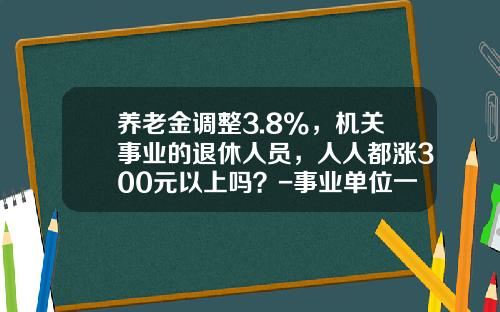 养老金调整3.8%，机关事业的退休人员，人人都涨300元以上吗？-事业单位一年能拿多少钱