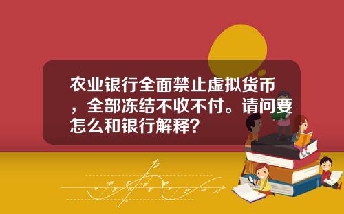 农业银行全面禁止虚拟货币，全部冻结不收不付。请问要怎么和银行解释？