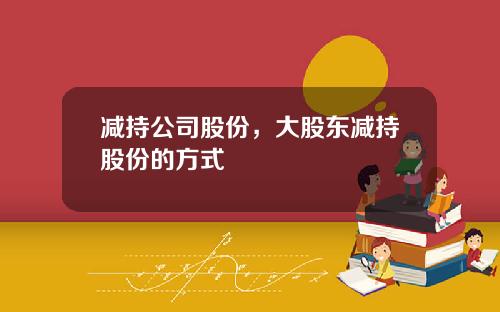 减持公司股份，大股东减持股份的方式