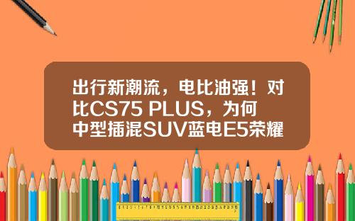 出行新潮流，电比油强！对比CS75 PLUS，为何中型插混SUV蓝电E5荣耀版更值得信赖？
