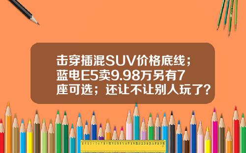 击穿插混SUV价格底线；蓝电E5卖9.98万另有7座可选；还让不让别人玩了？