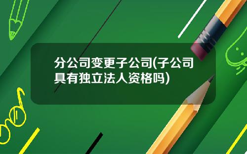 分公司变更子公司(子公司具有独立法人资格吗)
