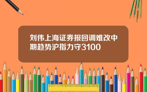 刘伟上海证券报回调难改中期趋势沪指力守3100