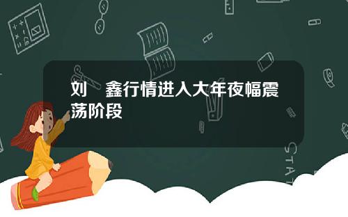 刘炟鑫行情进入大年夜幅震荡阶段