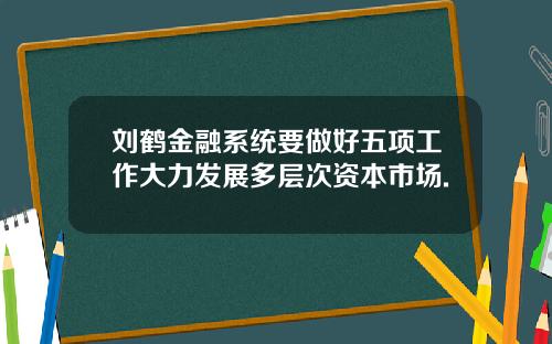 刘鹤金融系统要做好五项工作大力发展多层次资本市场.