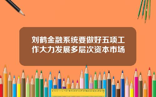 刘鹤金融系统要做好五项工作大力发展多层次资本市场