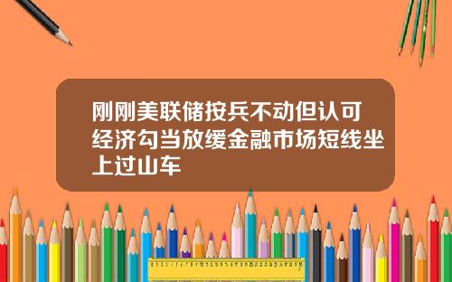 刚刚美联储按兵不动但认可经济勾当放缓金融市场短线坐上过山车