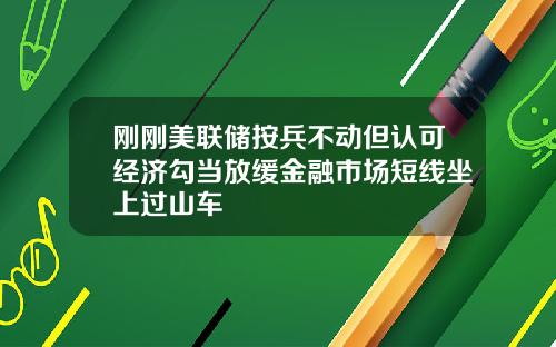 刚刚美联储按兵不动但认可经济勾当放缓金融市场短线坐上过山车