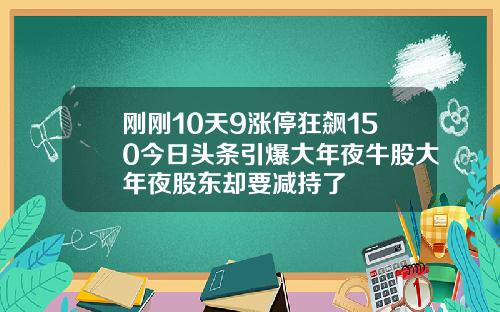 刚刚10天9涨停狂飙150今日头条引爆大年夜牛股大年夜股东却要减持了