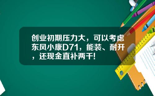 创业初期压力大，可以考虑东风小康D71，能装、耐开，还现金直补两千!