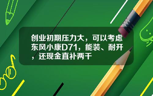 创业初期压力大，可以考虑东风小康D71，能装、耐开，还现金直补两千