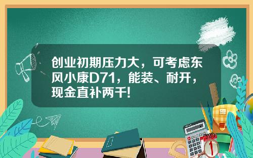 创业初期压力大，可考虑东风小康D71，能装、耐开，现金直补两千!