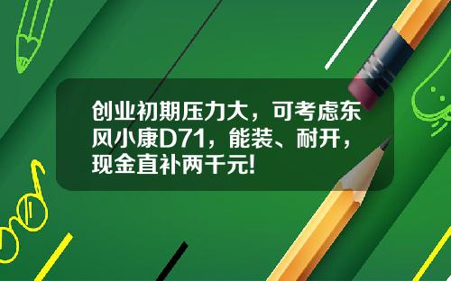 创业初期压力大，可考虑东风小康D71，能装、耐开，现金直补两千元!