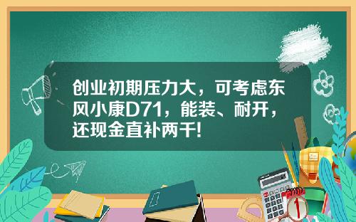 创业初期压力大，可考虑东风小康D71，能装、耐开，还现金直补两千!