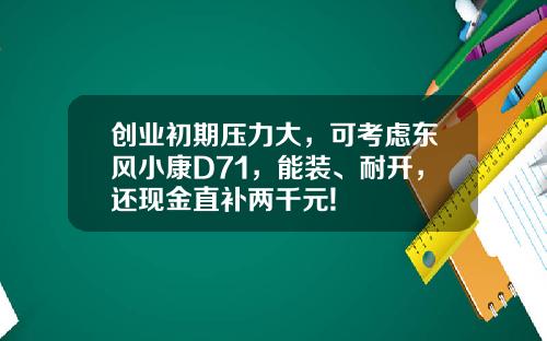 创业初期压力大，可考虑东风小康D71，能装、耐开，还现金直补两千元!