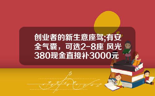 创业者的新生意座驾;有安全气囊，可选2-8座 风光380现金直接补3000元!