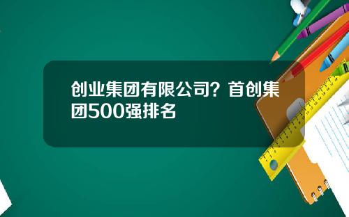 创业集团有限公司？首创集团500强排名