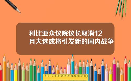 利比亚众议院议长取消12月大选或将引发新的国内战争