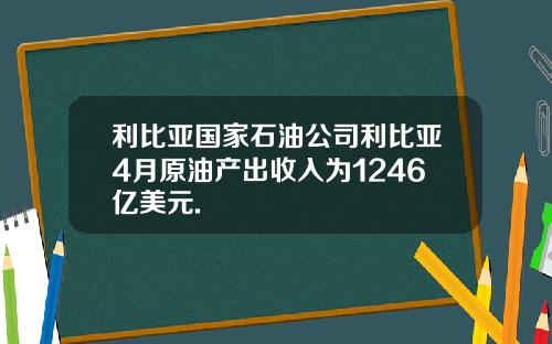 利比亚国家石油公司利比亚4月原油产出收入为1246亿美元.