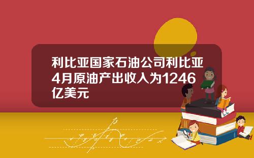 利比亚国家石油公司利比亚4月原油产出收入为1246亿美元