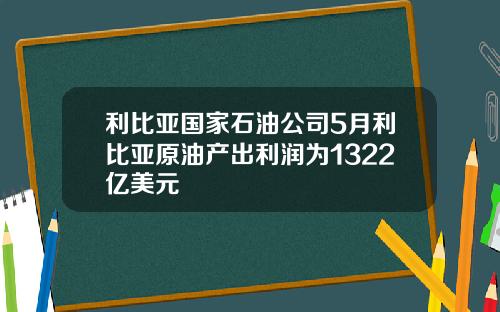 利比亚国家石油公司5月利比亚原油产出利润为1322亿美元