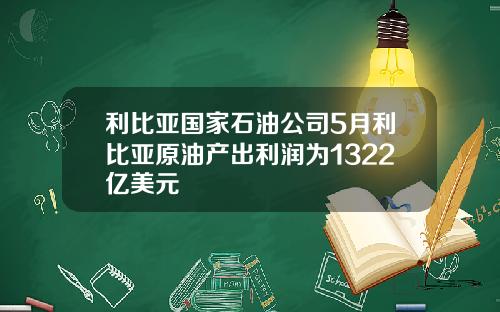 利比亚国家石油公司5月利比亚原油产出利润为1322亿美元