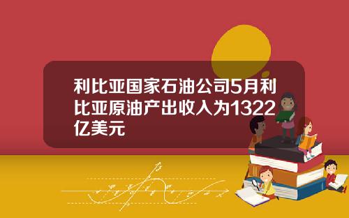 利比亚国家石油公司5月利比亚原油产出收入为1322亿美元